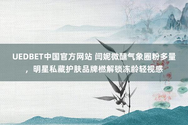 UEDBET中国官方网站 闫妮微醺气象圈粉多量，明星私藏护肤品牌橪解锁冻龄轻视感