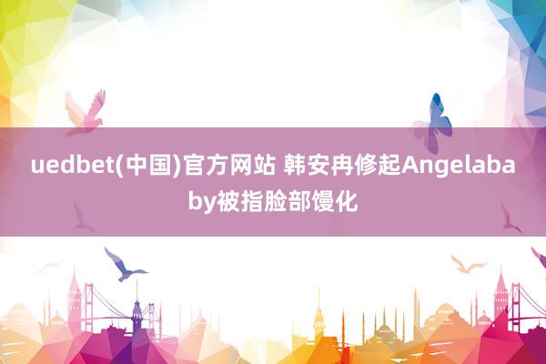 uedbet(中国)官方网站 韩安冉修起Angelababy被指脸部馒化
