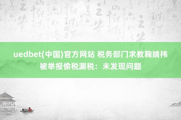 uedbet(中国)官方网站 税务部门求教鞠婧祎被举报偷税漏税：未发现问题