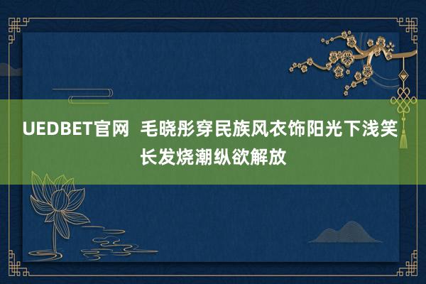 UEDBET官网  毛晓彤穿民族风衣饰阳光下浅笑 长发烧潮纵欲解放