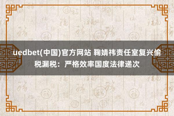 uedbet(中国)官方网站 鞠婧祎责任室复兴偷税漏税：严格效率国度法律递次