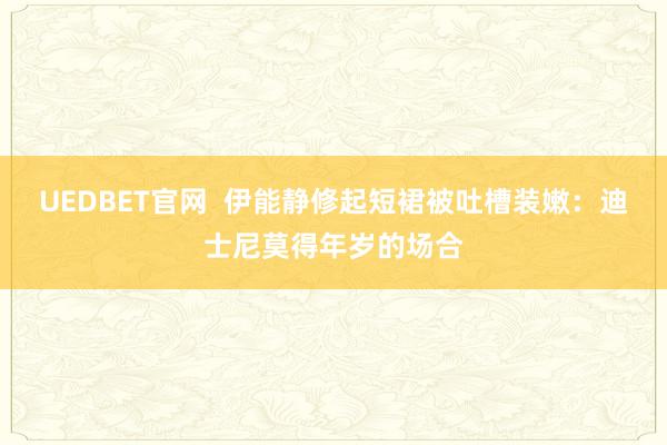 UEDBET官网  伊能静修起短裙被吐槽装嫩：迪士尼莫得年岁的场合