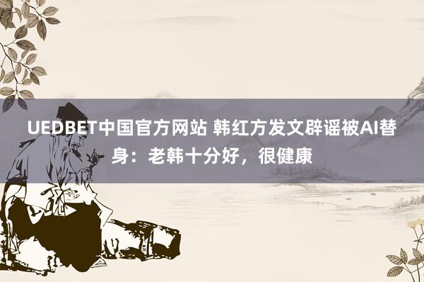 UEDBET中国官方网站 韩红方发文辟谣被AI替身：老韩十分好，很健康
