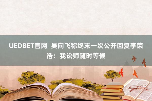 UEDBET官网  吴向飞称终末一次公开回复李荣浩：我讼师随时等候