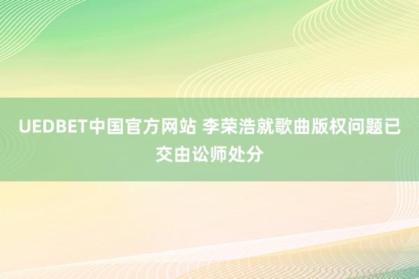 UEDBET中国官方网站 李荣浩就歌曲版权问题已交由讼师处分