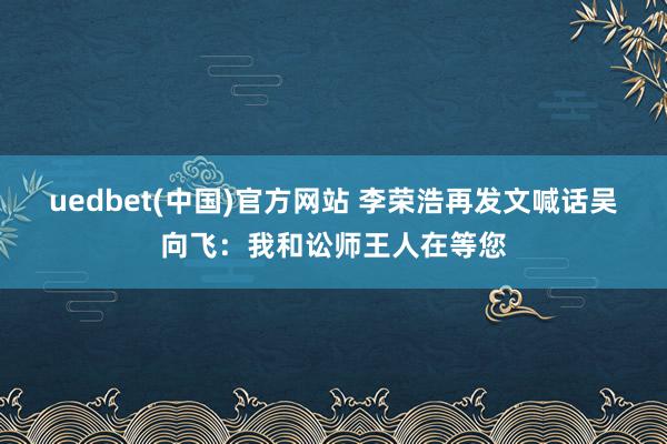 uedbet(中国)官方网站 李荣浩再发文喊话吴向飞：我和讼师王人在等您