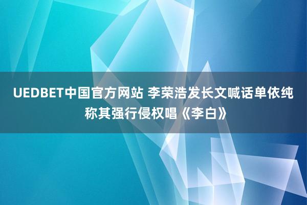 UEDBET中国官方网站 李荣浩发长文喊话单依纯 称其强行侵权唱《李白》
