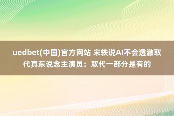 uedbet(中国)官方网站 宋轶说AI不会透澈取代真东说念主演员：取代一部分是有的