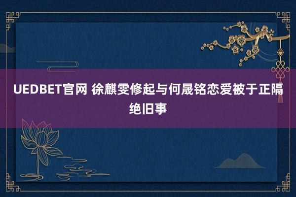 UEDBET官网 徐麒雯修起与何晟铭恋爱被于正隔绝旧事