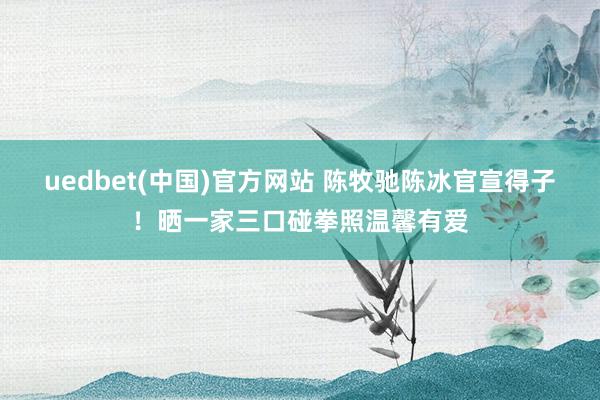 uedbet(中国)官方网站 陈牧驰陈冰官宣得子！晒一家三口碰拳照温馨有爱
