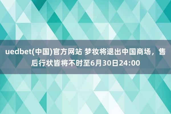 uedbet(中国)官方网站 梦妆将退出中国商场，售后行状皆将不时至6月30日24:00