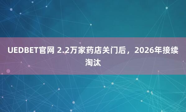 UEDBET官网 2.2万家药店关门后，2026年接续淘汰