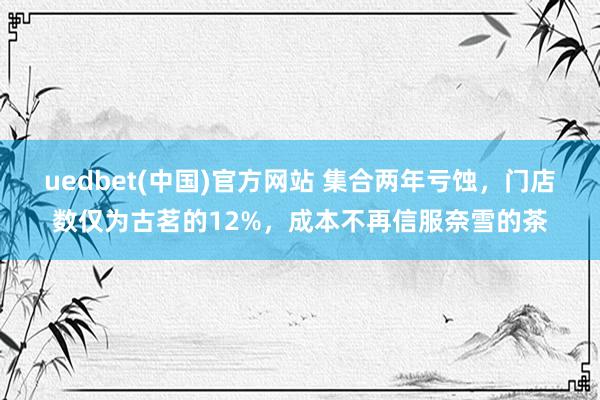 uedbet(中国)官方网站 集合两年亏蚀，门店数仅为古茗的12%，成本不再信服奈雪的茶
