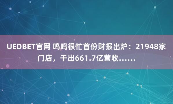 UEDBET官网 鸣鸣很忙首份财报出炉：21948家门店，干出661.7亿营收……