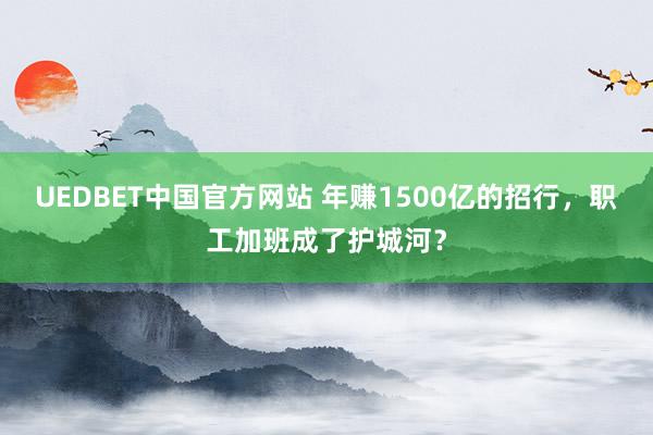 UEDBET中国官方网站 年赚1500亿的招行，职工加班成了护城河？