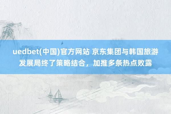 uedbet(中国)官方网站 京东集团与韩国旅游发展局终了策略结合，加推多条热点败露