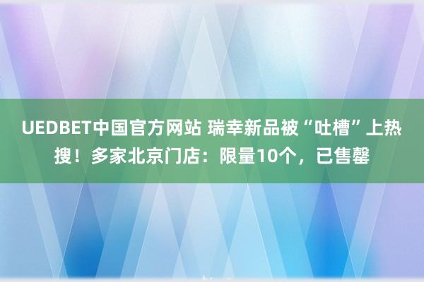 UEDBET中国官方网站 瑞幸新品被“吐槽”上热搜！多家北京门店：限量10个，已售罄