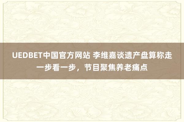 UEDBET中国官方网站 李维嘉谈遗产盘算称走一步看一步，节目聚焦养老痛点