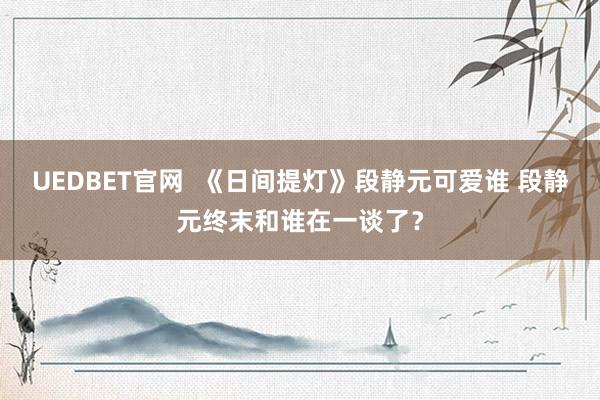 UEDBET官网  《日间提灯》段静元可爱谁 段静元终末和谁在一谈了？