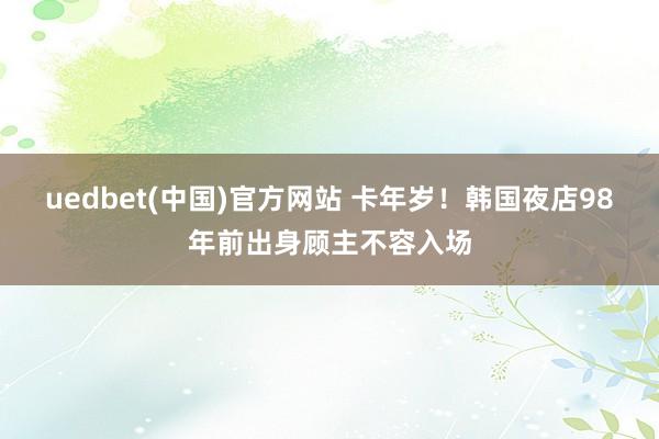 uedbet(中国)官方网站 卡年岁！韩国夜店98年前出身顾主不容入场