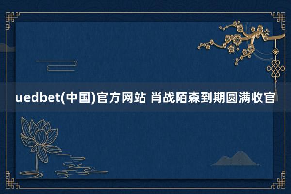 uedbet(中国)官方网站 肖战陌森到期圆满收官