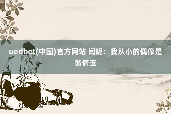 uedbet(中国)官方网站 闫妮：我从小的偶像是翁倩玉