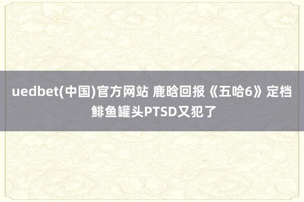 uedbet(中国)官方网站 鹿晗回报《五哈6》定档 鲱鱼罐头PTSD又犯了