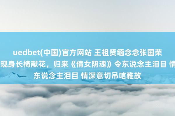 uedbet(中国)官方网站 王祖贤缅念念张国荣灭一火23周年，现身长椅献花，归来《倩女阴魂》令东说念主泪目 情深意切吊唁雅故