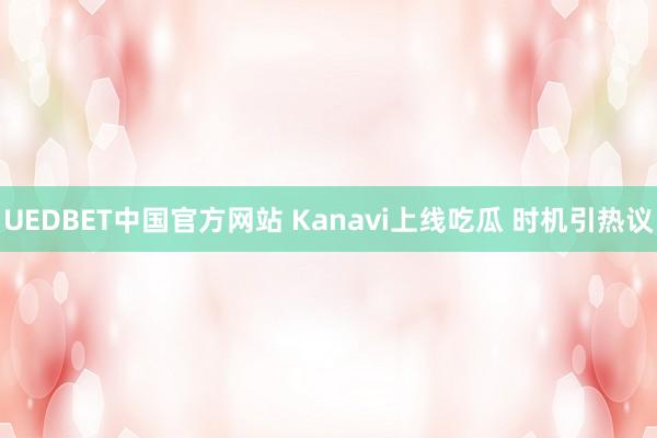 UEDBET中国官方网站 Kanavi上线吃瓜 时机引热议