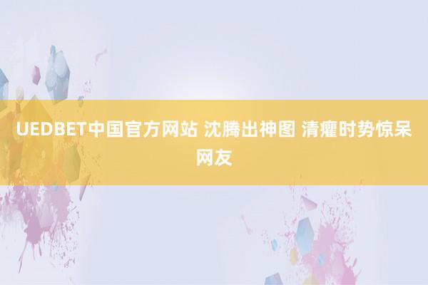 UEDBET中国官方网站 沈腾出神图 清癯时势惊呆网友