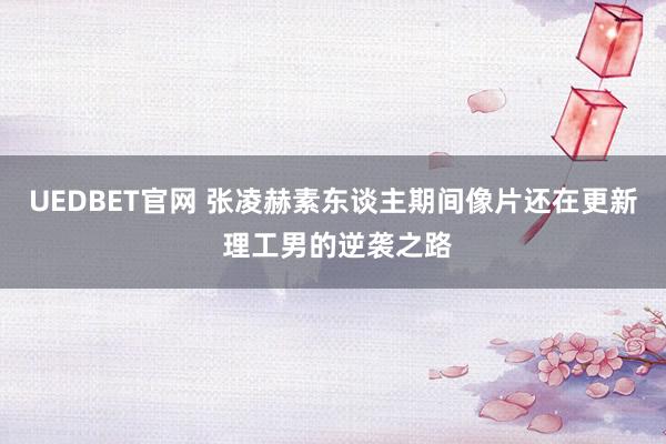 UEDBET官网 张凌赫素东谈主期间像片还在更新 理工男的逆袭之路