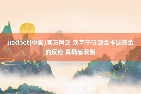 uedbet(中国)官方网站 刘宇宁听到金卡是真金的反应 真确感获赞