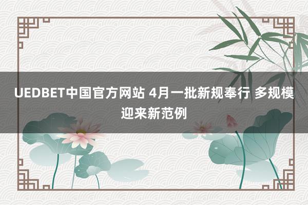 UEDBET中国官方网站 4月一批新规奉行 多规模迎来新范例