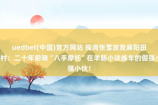 uedbet(中国)官方网站 探询张雪故我麻阳田家湾村：二十年前骑“八手摩托”在羊肠小谈练车的倔强小伙！