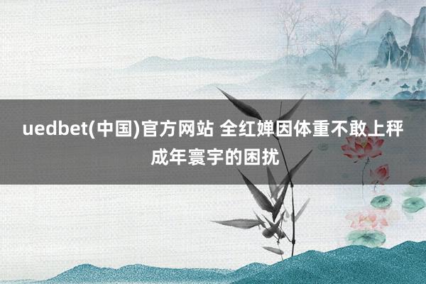 uedbet(中国)官方网站 全红婵因体重不敢上秤 成年寰宇的困扰