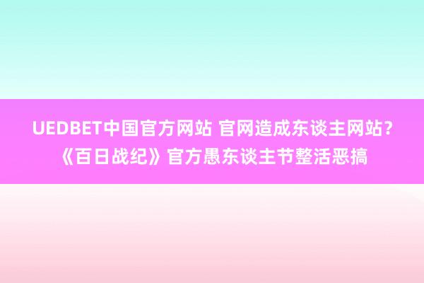 UEDBET中国官方网站 官网造成东谈主网站？《百日战纪》官方愚东谈主节整活恶搞
