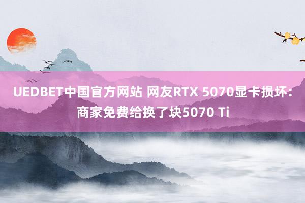 UEDBET中国官方网站 网友RTX 5070显卡损坏：商家免费给换了块5070 Ti