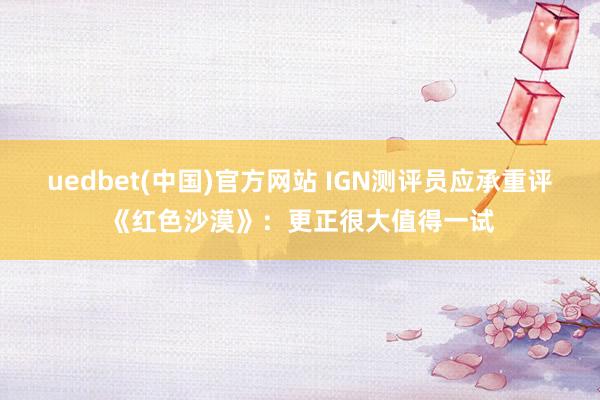 uedbet(中国)官方网站 IGN测评员应承重评《红色沙漠》：更正很大值得一试
