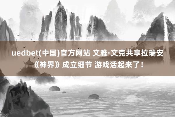 uedbet(中国)官方网站 文雅·文克共享拉瑞安《神界》成立细节 游戏活起来了！