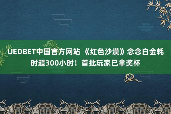 UEDBET中国官方网站 《红色沙漠》念念白金耗时超300小时！首批玩家已拿奖杯