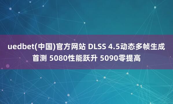 uedbet(中国)官方网站 DLSS 4.5动态多帧生成首测 5080性能跃升 5090零提高