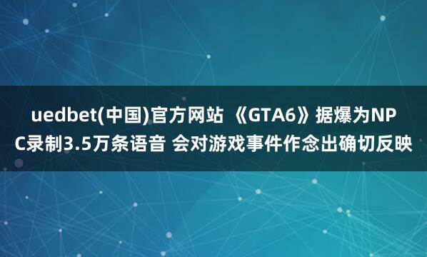 uedbet(中国)官方网站 《GTA6》据爆为NPC录制3.5万条语音 会对游戏事件作念出确切反映