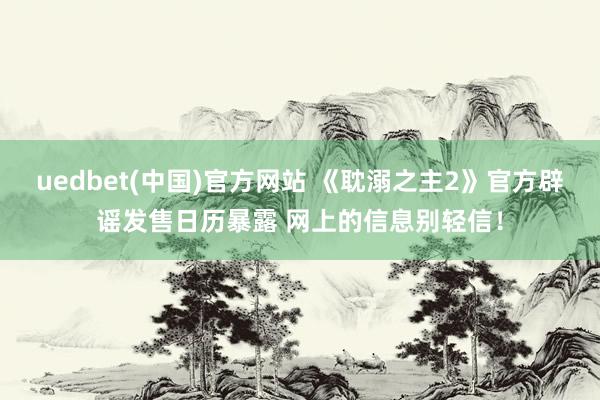 uedbet(中国)官方网站 《耽溺之主2》官方辟谣发售日历暴露 网上的信息别轻信！
