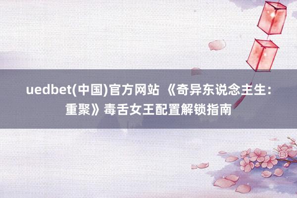 uedbet(中国)官方网站 《奇异东说念主生：重聚》毒舌女王配置解锁指南