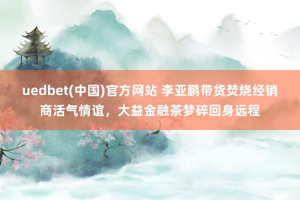 uedbet(中国)官方网站 李亚鹏带货焚烧经销商活气情谊，大益金融茶梦碎回身远程