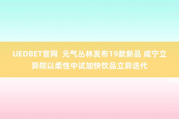 UEDBET官网  元气丛林发布19款新品 咸宁立异院以柔性中试加快饮品立异迭代