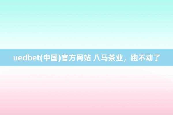 uedbet(中国)官方网站 八马茶业，跑不动了