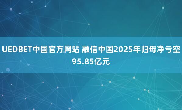 UEDBET中国官方网站 融信中国2025年归母净亏空95.85亿元