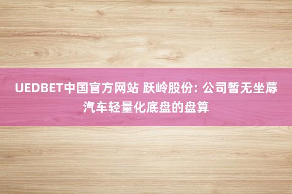 UEDBET中国官方网站 跃岭股份: 公司暂无坐蓐汽车轻量化底盘的盘算