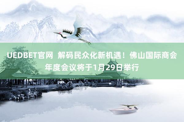 UEDBET官网  解码民众化新机遇！佛山国际商会年度会议将于1月29日举行